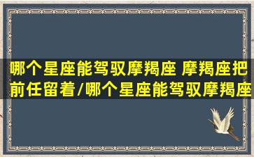 哪个星座能驾驭摩羯座 摩羯座把前任留着/哪个星座能驾驭摩羯座 摩羯座把前任留着-我的网站